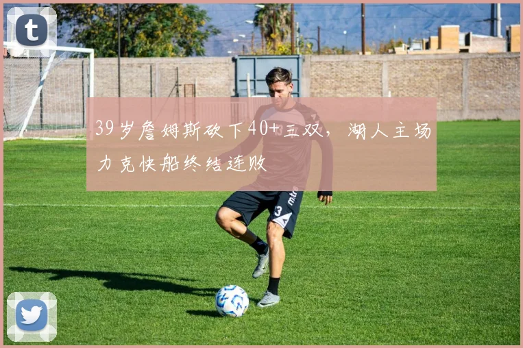 39岁詹姆斯砍下40+三双,湖人主场