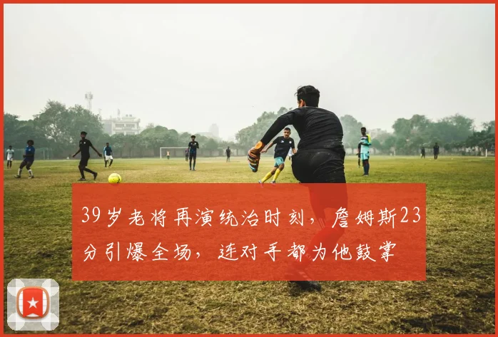 39岁老将再演统治时刻,詹姆斯23分